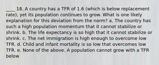 ____ 18. A country has a TFR of 1.6 (which is below replacement rate), yet its population continues to grow. What is one likely explanation for this deviation from the norm? a. The country has such a high population momentum that it cannot stabilize or shrink. b. The life expectancy is so high that it cannot stabilize or shrink. c. The net immigration is high enough to overcome low TFR. d. Child and infant mortality is so low that overcomes low TFR. e. None of the above. A population cannot grow with a TFR below