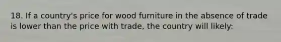 18. If a country's price for wood furniture in the absence of trade is lower than the price with trade, the country will likely: