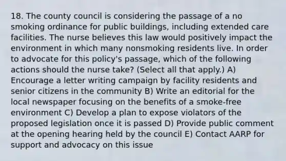 18. The county council is considering the passage of a no smoking ordinance for public buildings, including extended care facilities. The nurse believes this law would positively impact the environment in which many nonsmoking residents live. In order to advocate for this policy's passage, which of the following actions should the nurse take? (Select all that apply.) A) Encourage a letter writing campaign by facility residents and senior citizens in the community B) Write an editorial for the local newspaper focusing on the benefits of a smoke-free environment C) Develop a plan to expose violators of the proposed legislation once it is passed D) Provide public comment at the opening hearing held by the council E) Contact AARP for support and advocacy on this issue