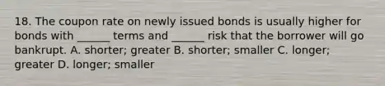 18. The coupon rate on newly issued bonds is usually higher for bonds with ______ terms and ______ risk that the borrower will go bankrupt. A. shorter; greater B. shorter; smaller C. longer; greater D. longer; smaller