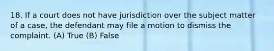 18. If a court does not have jurisdiction over the subject matter of a case, the defendant may file a motion to dismiss the complaint. (A) True (B) False