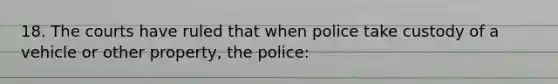 18. The courts have ruled that when police take custody of a vehicle or other property, the police: