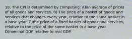 18. The CPI is determined by computing: A)an average of prices of all goods and services. B) The price of a basket of goods and services that changes every year, relative to the same basket in a base year. C)the price of a fixed basket of goods and services, relative to the price of the same basket in a base year. D)nominal GDP relative to real GDP.