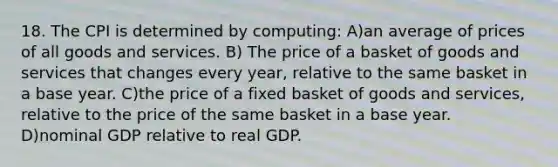 18. The CPI is determined by computing: A)an average of prices of all goods and services. B) The price of a basket of goods and services that changes every year, relative to the same basket in a base year. C)the price of a fixed basket of goods and services, relative to the price of the same basket in a base year. D)nominal GDP relative to real GDP.