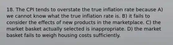 18. The CPI tends to overstate the true inflation rate because A) we cannot know what the true inflation rate is. B) it fails to consider the effects of new products in the marketplace. C) the market basket actually selected is inappropriate. D) the market basket fails to weigh housing costs sufficiently.