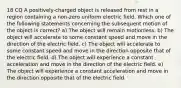 18 CQ A positively-charged object is released from rest in a region containing a non-zero uniform electric field. Which one of the following statements concerning the subsequent motion of the object is correct? a) The object will remain motionless. b) The object will accelerate to some constant speed and move in the direction of the electric field. c) The object will accelerate to some constant speed and move in the direction opposite that of the electric field. d) The object will experience a constant acceleration and move in the direction of the electric field. e) The object will experience a constant acceleration and move in the direction opposite that of the electric field.