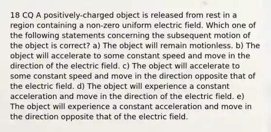 18 CQ A positively-charged object is released from rest in a region containing a non-zero uniform electric field. Which one of the following statements concerning the subsequent motion of the object is correct? a) The object will remain motionless. b) The object will accelerate to some constant speed and move in the direction of the electric field. c) The object will accelerate to some constant speed and move in the direction opposite that of the electric field. d) The object will experience a constant acceleration and move in the direction of the electric field. e) The object will experience a constant acceleration and move in the direction opposite that of the electric field.