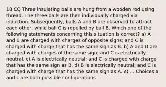 18 CQ Three insulating balls are hung from a wooden rod using thread. The three balls are then individually charged via induction. Subsequently, balls A and B are observed to attract each other, while ball C is repelled by ball B. Which one of the following statements concerning this situation is correct? a) A and B are charged with charges of opposite signs; and C is charged with charge that has the same sign as B. b) A and B are charged with charges of the same sign; and C is electrically neutral. c) A is electrically neutral; and C is charged with charge that has the same sign as B. d) B is electrically neutral; and C is charged with charge that has the same sign as A. e) ... Choices a and c are both possible configurations.