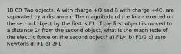 18 CQ Two objects, A with charge +Q and B with charge +4Q, are separated by a distance r. The magnitude of the force exerted on the second object by the first is F1. If the first object is moved to a distance 2r from the second object, what is the magnitude of the electric force on the second object? a) F1/4 b) F1/2 c) zero Newtons d) F1 e) 2F1