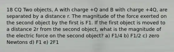 18 CQ Two objects, A with charge +Q and B with charge +4Q, are separated by a distance r. The magnitude of the force exerted on the second object by the first is F1. If the first object is moved to a distance 2r from the second object, what is the magnitude of the electric force on the second object? a) F1/4 b) F1/2 c) zero Newtons d) F1 e) 2F1