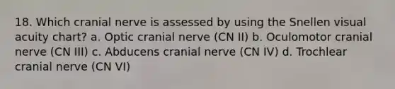 18. Which cranial nerve is assessed by using the Snellen visual acuity chart? a. Optic cranial nerve (CN II) b. Oculomotor cranial nerve (CN III) c. Abducens cranial nerve (CN IV) d. Trochlear cranial nerve (CN VI)