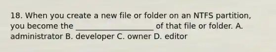 18. When you create a new file or folder on an NTFS partition, you become the ____________________ of that file or folder. A. administrator B. developer C. owner D. editor