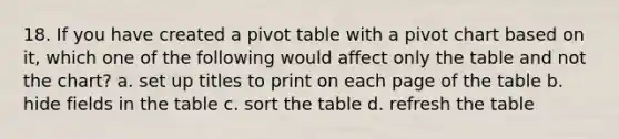 18. If you have created a pivot table with a pivot chart based on it, which one of the following would affect only the table and not the chart? a. set up titles to print on each page of the table b. hide fields in the table c. sort the table d. refresh the table