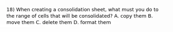 18) When creating a consolidation sheet, what must you do to the range of cells that will be consolidated? A. copy them B. move them C. delete them D. format them