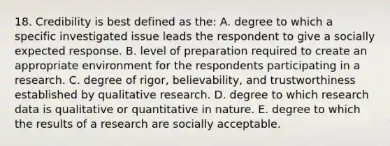 18. Credibility is best defined as the: A. degree to which a specific investigated issue leads the respondent to give a socially expected response. B. level of preparation required to create an appropriate environment for the respondents participating in a research. C. degree of rigor, believability, and trustworthiness established by qualitative research. D. degree to which research data is qualitative or quantitative in nature. E. degree to which the results of a research are socially acceptable.