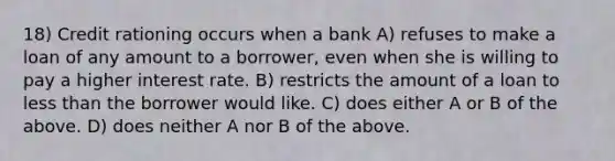 18) Credit rationing occurs when a bank A) refuses to make a loan of any amount to a borrower, even when she is willing to pay a higher interest rate. B) restricts the amount of a loan to less than the borrower would like. C) does either A or B of the above. D) does neither A nor B of the above.