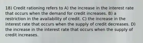 18) Credit rationing refers to A) the increase in the interest rate that occurs when the demand for credit increases. B) a restriction in the availability of credit. C) the increase in the interest rate that occurs when the supply of credit decreases. D) the increase in the interest rate that occurs when the supply of credit increases.