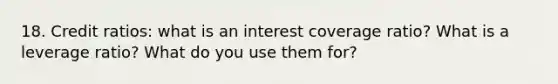 18. Credit ratios: what is an interest coverage ratio? What is a leverage ratio? What do you use them for?