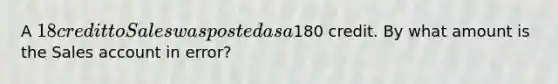 A 18 credit to Sales was posted as a180 credit. By what amount is the Sales account in error?