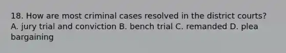 18. How are most criminal cases resolved in the district courts? A. jury trial and conviction B. bench trial C. remanded D. plea bargaining