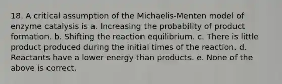 18. A critical assumption of the Michaelis-Menten model of enzyme catalysis is a. Increasing the probability of product formation. b. Shifting the reaction equilibrium. c. There is little product produced during the initial times of the reaction. d. Reactants have a lower energy than products. e. None of the above is correct.