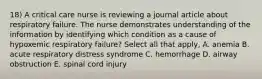 18) A critical care nurse is reviewing a journal article about respiratory failure. The nurse demonstrates understanding of the information by identifying which condition as a cause of hypoxemic respiratory failure? Select all that apply, A. anemia B. acute respiratory distress syndrome C. hemorrhage D. airway obstruction E. spinal cord injury