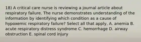 18) A critical care nurse is reviewing a journal article about respiratory failure. The nurse demonstrates understanding of the information by identifying which condition as a cause of hypoxemic respiratory failure? Select all that apply, A. anemia B. acute respiratory distress syndrome C. hemorrhage D. airway obstruction E. spinal cord injury