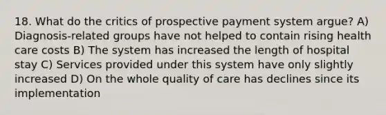 18. What do the critics of prospective payment system argue? A) Diagnosis-related groups have not helped to contain rising health care costs B) The system has increased the length of hospital stay C) Services provided under this system have only slightly increased D) On the whole quality of care has declines since its implementation