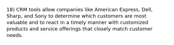 18) CRM tools allow companies like American Express, Dell, Sharp, and Sony to determine which customers are most valuable and to react in a timely manner with customized products and service offerings that closely match customer needs.