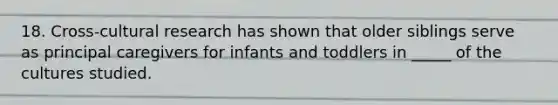 18. Cross-cultural research has shown that older siblings serve as principal caregivers for infants and toddlers in _____ of the cultures studied.