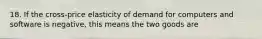 18. If the cross-price elasticity of demand for computers and software is negative, this means the two goods are