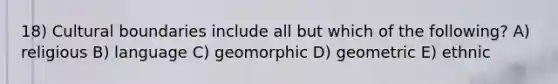 18) Cultural boundaries include all but which of the following? A) religious B) language C) geomorphic D) geometric E) ethnic