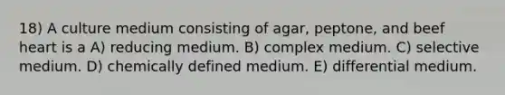 18) A culture medium consisting of agar, peptone, and beef heart is a A) reducing medium. B) complex medium. C) selective medium. D) chemically defined medium. E) differential medium.