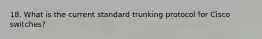 18. What is the current standard trunking protocol for Cisco switches?