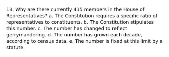 18. Why are there currently 435 members in the House of Representatives? a. The Constitution requires a specific ratio of representatives to constituents. b. The Constitution stipulates this number. c. The number has changed to reflect gerrymandering. d. The number has grown each decade, according to census data. e. The number is fixed at this limit by a statute.