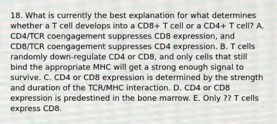 18. What is currently the best explanation for what determines whether a T cell develops into a CD8+ T cell or a CD4+ T cell? A. CD4/TCR coengagement suppresses CD8 expression, and CD8/TCR coengagement suppresses CD4 expression. B. T cells randomly down-regulate CD4 or CD8, and only cells that still bind the appropriate MHC will get a strong enough signal to survive. C. CD4 or CD8 expression is determined by the strength and duration of the TCR/MHC interaction. D. CD4 or CD8 expression is predestined in the bone marrow. E. Only ?? T cells express CD8.