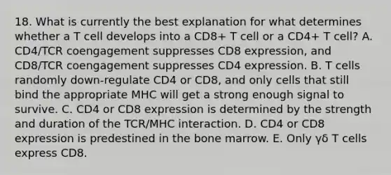 18. What is currently the best explanation for what determines whether a T cell develops into a CD8+ T cell or a CD4+ T cell? A. CD4/TCR coengagement suppresses CD8 expression, and CD8/TCR coengagement suppresses CD4 expression. B. T cells randomly down-regulate CD4 or CD8, and only cells that still bind the appropriate MHC will get a strong enough signal to survive. C. CD4 or CD8 expression is determined by the strength and duration of the TCR/MHC interaction. D. CD4 or CD8 expression is predestined in the bone marrow. E. Only γδ T cells express CD8.