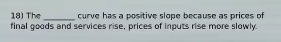 18) The ________ curve has a positive slope because as prices of final goods and services rise, prices of inputs rise more slowly.