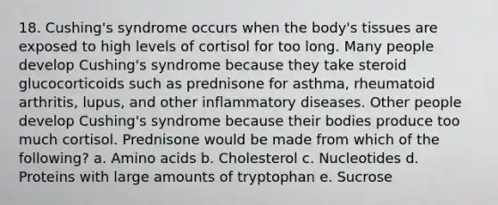 18. Cushing's syndrome occurs when the body's tissues are exposed to high levels of cortisol for too long. Many people develop Cushing's syndrome because they take steroid glucocorticoids such as prednisone for asthma, rheumatoid arthritis, lupus, and other inflammatory diseases. Other people develop Cushing's syndrome because their bodies produce too much cortisol. Prednisone would be made from which of the following? a. <a href='https://www.questionai.com/knowledge/k9gb720LCl-amino-acids' class='anchor-knowledge'>amino acids</a> b. Cholesterol c. Nucleotides d. Proteins with large amounts of tryptophan e. Sucrose