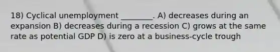 18) Cyclical unemployment ________. A) decreases during an expansion B) decreases during a recession C) grows at the same rate as potential GDP D) is zero at a business-cycle trough