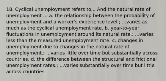 18. Cyclical unemployment refers to... And the natural rate of unemployment ... a. the relationship between the probability of unemployment and a worker's experience level.; ...varies as much as the cyclical unemployment rate. b. year-to-year fluctuations in unemployment around its natural rate.; ...varies less than the measured unemployment rate. c. changes in unemployment due to changes in the natural rate of unemployment.; ...varies little over time but substantially across countries. d. the difference between the structural and frictional unemployment rates.; ...varies substantially over time but little across countries.