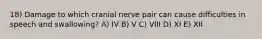 18) Damage to which cranial nerve pair can cause difficulties in speech and swallowing? A) IV B) V C) VIII D) XI E) XII