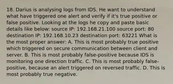 18. Darius is analysing logs from IDS. He want to understand what have triggered one alert and verify if it's true positive or false positive. Looking at the logs he copy and paste basic details like below: source IP: 192.168.21.100 source port: 80 destination IP: 192.168.10.23 destination port: 63221 What is the most proper answer: A. This is most probably true positive which triggered on secure communication between client and server. B. This is most probably false-positive because IDS is monitoring one direction traffic. C. This is most probably false-positive, because an alert triggered on reversed traffic. D. This is most probably true negative.