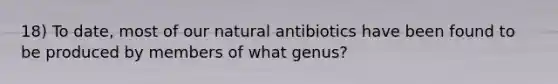 18) To date, most of our natural antibiotics have been found to be produced by members of what genus?