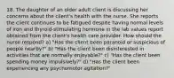 18. The daughter of an older adult client is discussing her concerns about the client's health with the nurse. She reports the client continues to be fatigued despite having normal levels of iron and thyroid-stimulating hormone in the lab values report obtained from the client's health care provider. How should the nurse respond? a) "Has the client been paranoid or suspicious of people nearby?" b) "Has the client been disinterested in activities that are normally enjoyable?" c) "Has the client been spending money impulsively?" d) "Has the client been experiencing any psychomotor agitation?"