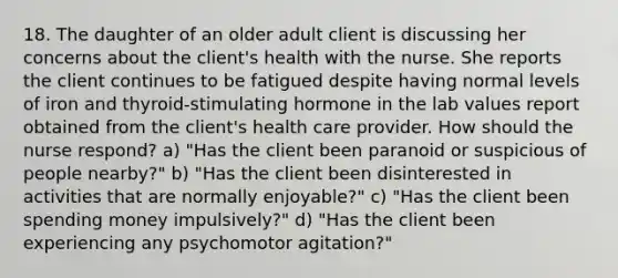 18. The daughter of an older adult client is discussing her concerns about the client's health with the nurse. She reports the client continues to be fatigued despite having normal levels of iron and thyroid-stimulating hormone in the lab values report obtained from the client's health care provider. How should the nurse respond? a) "Has the client been paranoid or suspicious of people nearby?" b) "Has the client been disinterested in activities that are normally enjoyable?" c) "Has the client been spending money impulsively?" d) "Has the client been experiencing any psychomotor agitation?"