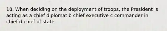 18. When deciding on the deployment of troops, the President is acting as a chief diplomat b chief executive c commander in chief d chief of state