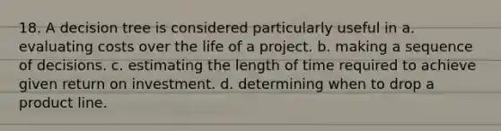 18. A decision tree is considered particularly useful in a. evaluating costs over the life of a project. b. making a sequence of decisions. c. estimating the length of time required to achieve given return on investment. d. determining when to drop a product line.