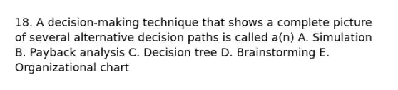 18. A decision-making technique that shows a complete picture of several alternative decision paths is called a(n) A. Simulation B. Payback analysis C. Decision tree D. Brainstorming E. Organizational chart