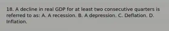 18. A decline in real GDP for at least two consecutive quarters is referred to as: A. A recession. B. A depression. C. Deflation. D. Inflation.